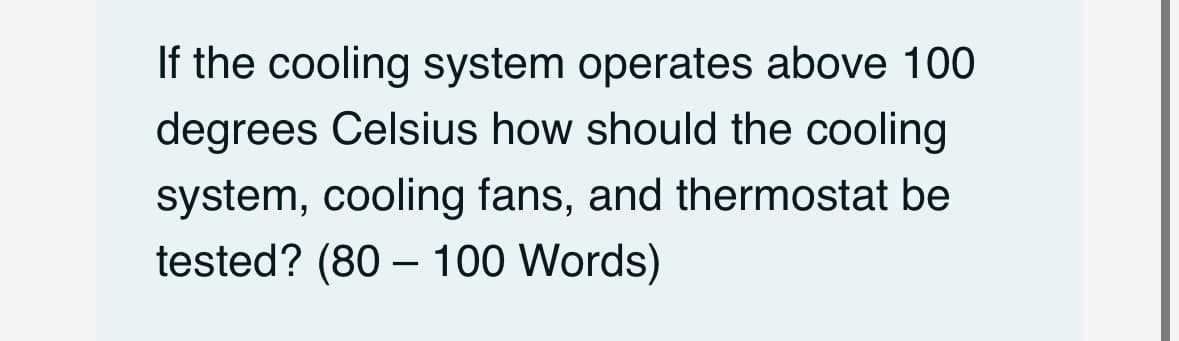If the cooling system operates above 100
degrees Celsius how should the cooling
system, cooling fans, and thermostat be
tested? (80 - 100 Words)