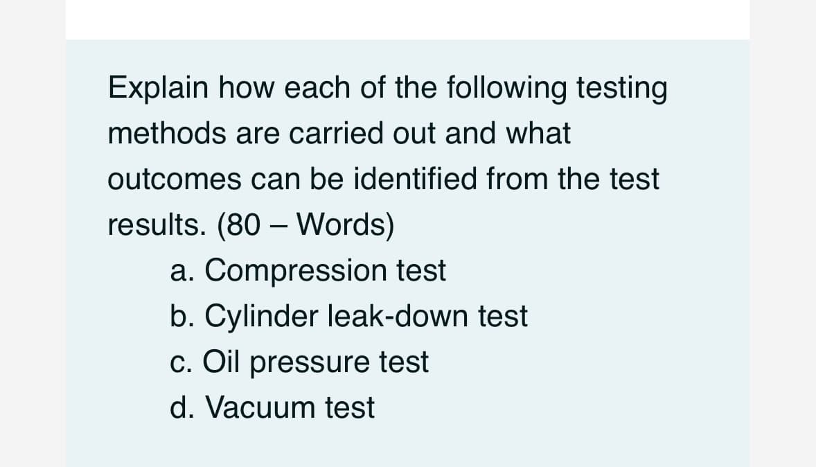 Explain how each of the following testing
methods are carried out and what
outcomes can be identified from the test
results. (80 - Words)
a. Compression test
b. Cylinder leak-down test
c. Oil pressure test
d. Vacuum test