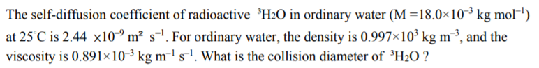 The self-diffusion coefficient of radioactive ³H2O in ordinary water (M =18.0×10³ kg mol¬')
at 25°C is 2.44 x10~ m² s-!. For ordinary water, the density is 0.997×10³ kg m³, and the
viscosity is 0.891×10-3 kg m¯l s-!. What is the collision diameter of ³H2O ?
