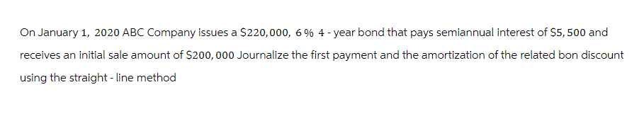 On January 1, 2020 ABC Company issues a $220,000, 6% 4-year bond that pays semiannual interest of $5,500 and
receives an initial sale amount of $200,000 Journalize the first payment and the amortization of the related bon discount
using the straight-line method