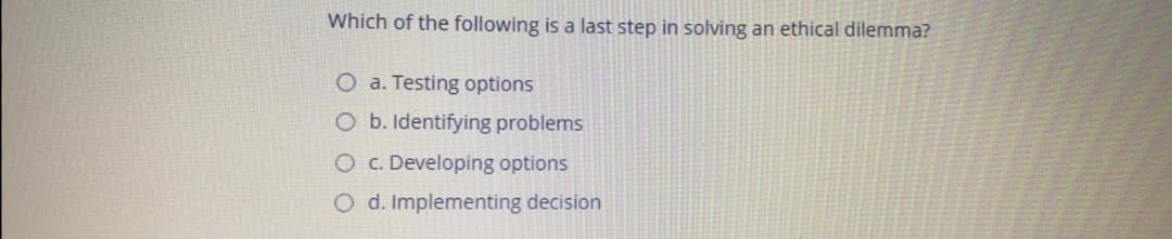 Which of the following is a last step in solving an ethical dilemma?
O a. Testing options
O b. Identifying problems
O c. Developing options
O d. Implementing decision
