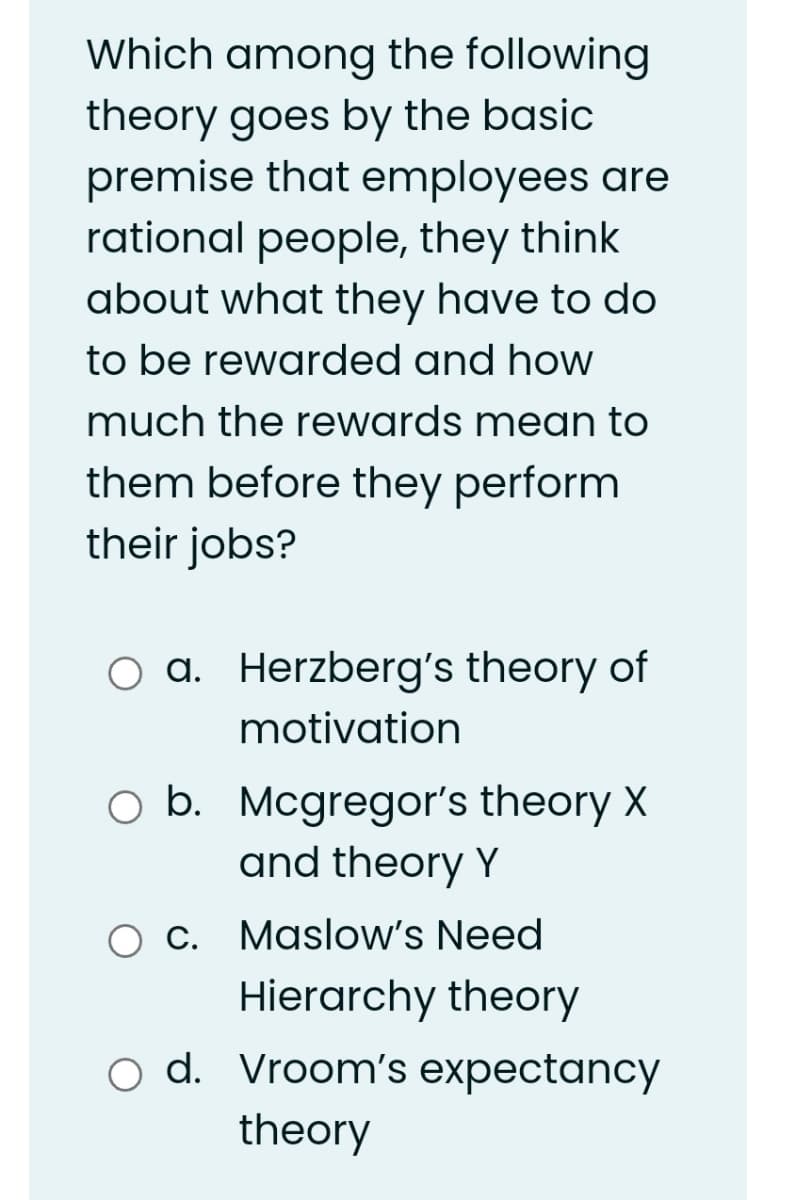 Which among the following
theory goes by the basic
premise that employees are
rational people, they think
about what they have to do
to be rewarded and how
much the rewards mean to
them before they perform
their jobs?
a. Herzberg's theory of
оа.
motivation
O b. Mcgregor's theory X
and theory Y
b.
Ос.
Maslow's Need
Hierarchy theory
o d. Vroom's expectancy
theory
