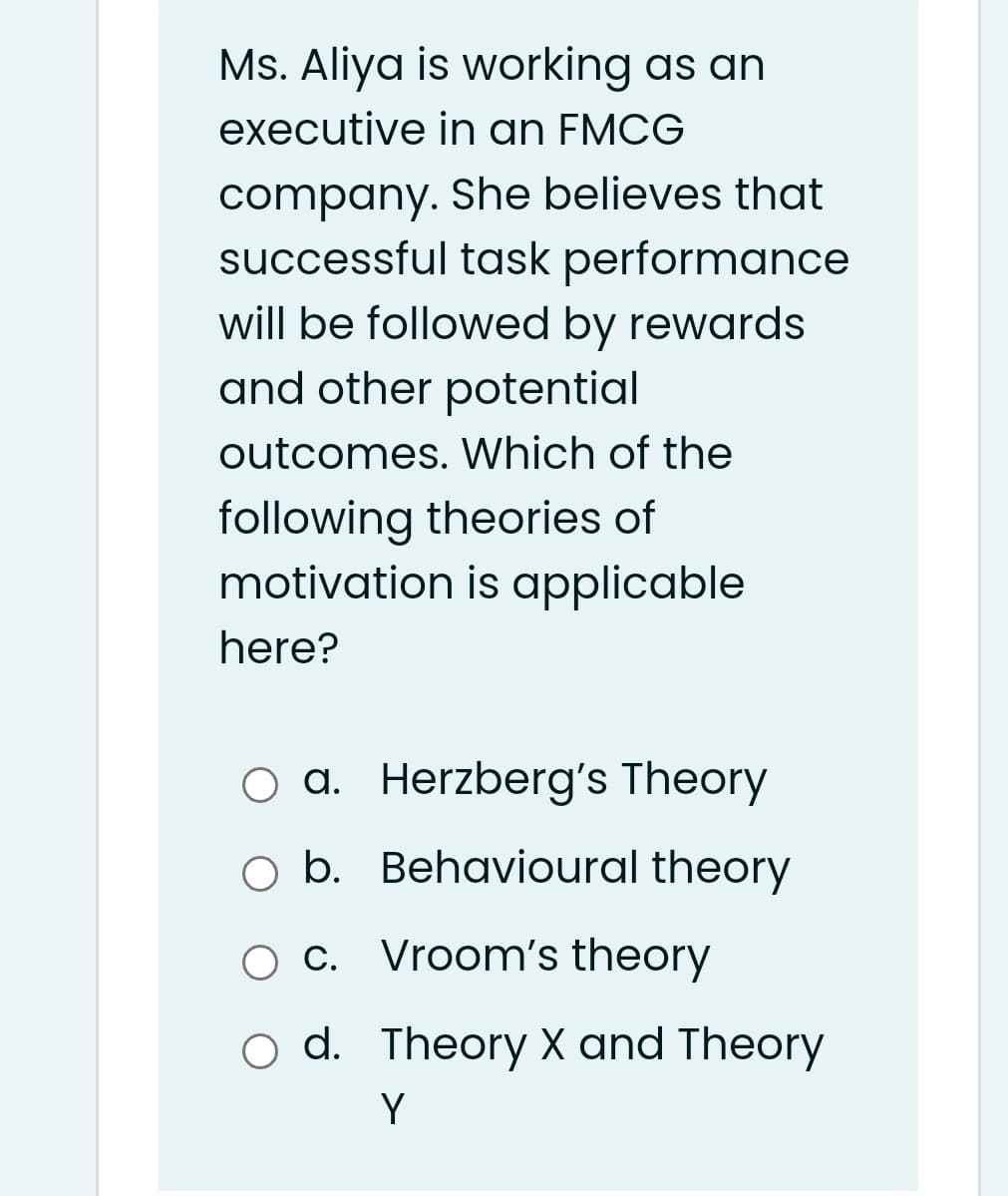 Ms. Aliya is working as an
executive in an FMCG
company. She believes that
successful task performance
will be followed by rewards
and other potential
outcomes. Which of the
following theories of
motivation is applicable
here?
a. Herzberg's Theory
O b. Behavioural theory
O c. Vroom's theory
d. Theory X and Theory
Y
