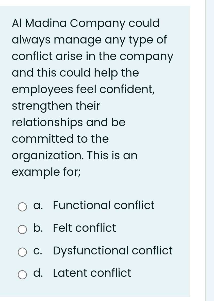 Al Madina Company could
always manage any type of
conflict arise in the company
and this could help the
employees feel confident,
strengthen their
relationships and be
committed to the
organization. This is an
example for;
O a. Functional conflict
O b. Felt conflict
O c. Dysfunctional conflict
d. Latent conflict
