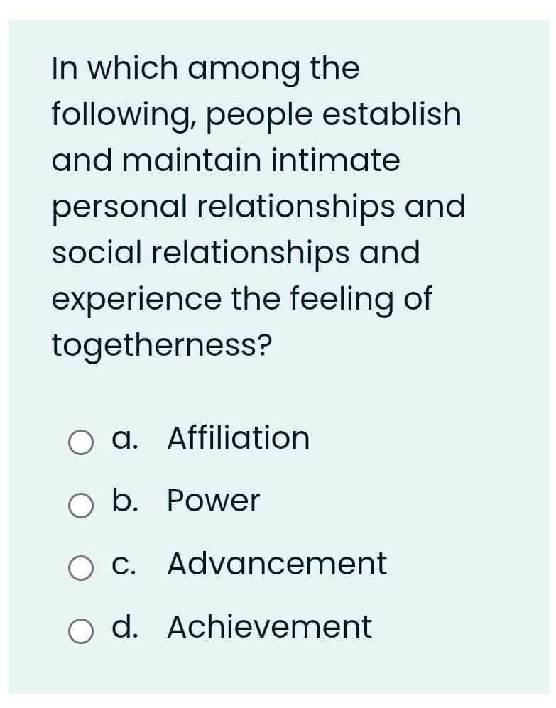 In which among the
following, people establish
and maintain intimate
personal relationships and
social relationships and
experience the feeling of
togetherness?
O a. Affiliation
O b. Power
O C. Advancement
o d. Achievement
