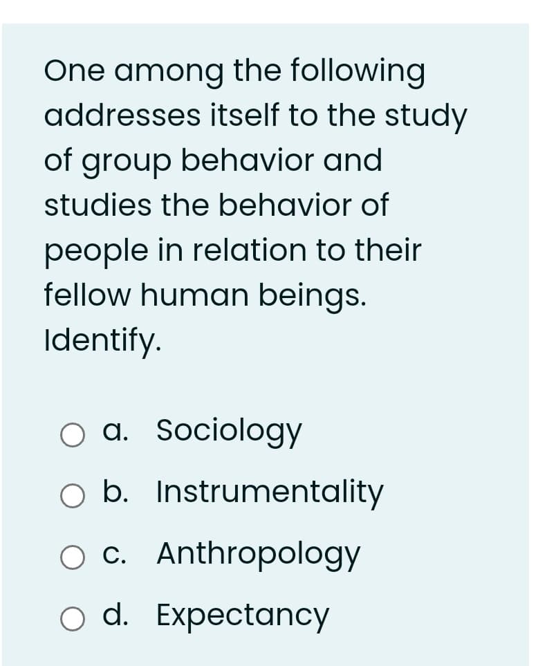 One among the following
addresses itself to the study
of group behavior and
studies the behavior of
people in relation to their
fellow human beings.
Identify.
a. Sociology
O b. Instrumentality
ос. Anthropology
o d. Expectancy
