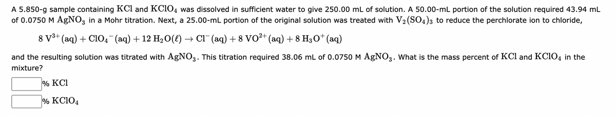 A 5.850-g sample containing KCl and KClO4 was dissolved in sufficient water to give 250.00 mL of solution. A 50.00-mL portion of the solution required 43.94 mL
of 0.0750 M AgNO3 in a Mohr titration. Next, a 25.00-mL portion of the original solution was treated with V2(SO4)3 to reduce the perchlorate ion to chloride,
8 V³+ (aq) + C1O4¯¯ (aq) + 12 H₂O(l) → Cl¯ (aq) + 8 VO²+ (aq) + 8 H3O+ (aq)
and the resulting solution was titrated with AgNO3. This titration required 38.06 mL of 0.0750 M AgNO3. What is the mass percent of KCl and KClO4 in the
mixture?
% KC1
% KC104