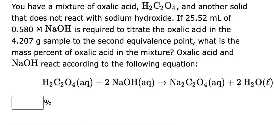 You have a mixture of oxalic acid, H₂C₂O4, and another solid
that does not react with sodium hydroxide. If 25.52 mL of
0.580 M NaOH is required to titrate the oxalic acid in the
4.207 g sample to the second equivalence point, what is the
mass percent of oxalic acid in the mixture? Oxalic acid and
NaOH react according to the following equation:
H₂ C₂O4 (aq) + 2 NaOH(aq) → Na2 C2O4 (aq) + 2 H₂O(l)
%
