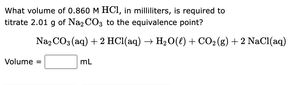 What volume of 0.860 M HCl, in milliliters, is required to
titrate 2.01 g of Na2CO3 to the equivalence point?
Na2CO3(aq) + 2 HCl(aq) → H₂O(l) + CO2(g) + 2 NaCl(aq)
Volume =
mL