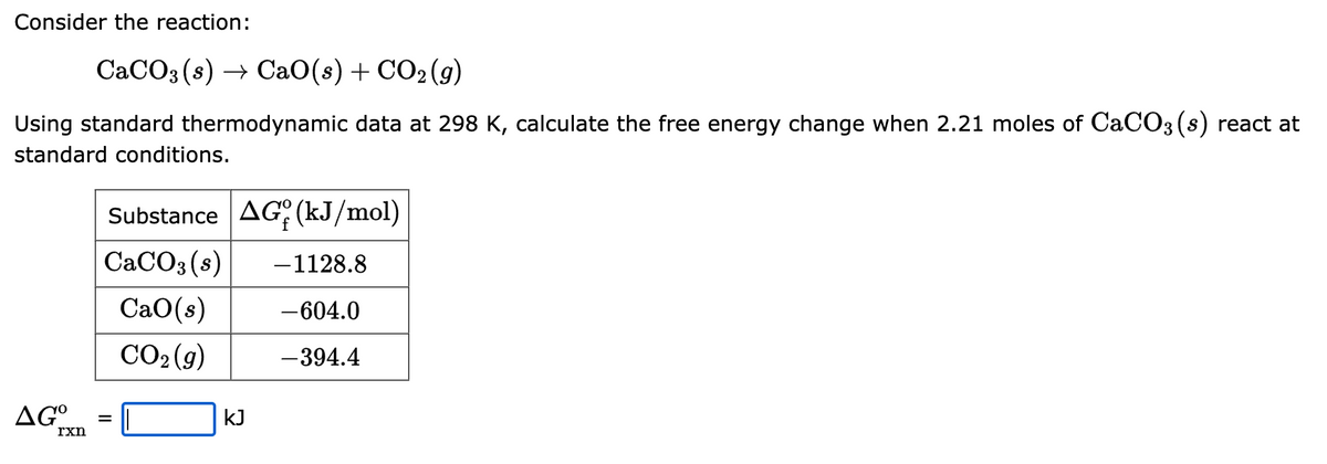 Consider the reaction:
CaCO3(s) → CaO(s) + CO₂(g)
Using standard thermodynamic data at 298 K, calculate the free energy change when 2.21 moles of CaCO3(s) react at
standard conditions.
AGO
rxn
Substance AG (kJ/mol)
CaCO3(s) -1128.8
CaO(s) -604.0
CO₂(g)
-394.4
=
kJ