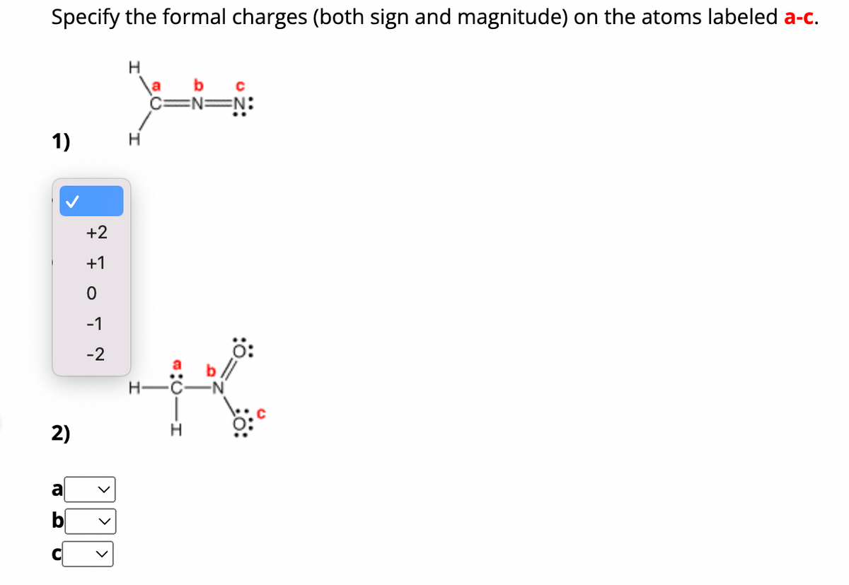 Specify the formal charges (both sign and magnitude) on the atoms labeled a-c.
1)
2)
BRU
a
+2
FOTŅ
+1
-1
-2
V
H
\a b C
C=N=N:
H-C
H