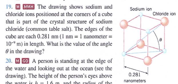 19. MMMH The drawing shows sodium and
chloride ions positioned at the corners of a cube
that is part of the crystal structure of sodium
chloride (common table salt). The edges of the
cube are each 0.281 nm (1 nm = 1 nanometer =
10-9 m) in length. What is the value of the angle
in the drawing?
20. MGO A person is standing at the edge of
the water and looking out at the ocean (see the
drawing). The height of the person's eyes above
the water is h 16 m and the radius of the
Sodium ion
0.281
nanometers
Chloride ion