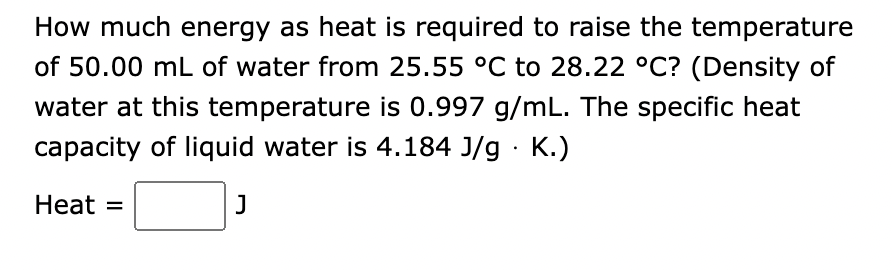 How much energy as heat is required to raise the temperature
of 50.00 mL of water from 25.55 °C to 28.22 °C? (Density of
water at this temperature is 0.997 g/mL. The specific heat
capacity of liquid water is 4.184 J/g. K.)
J
Heat =