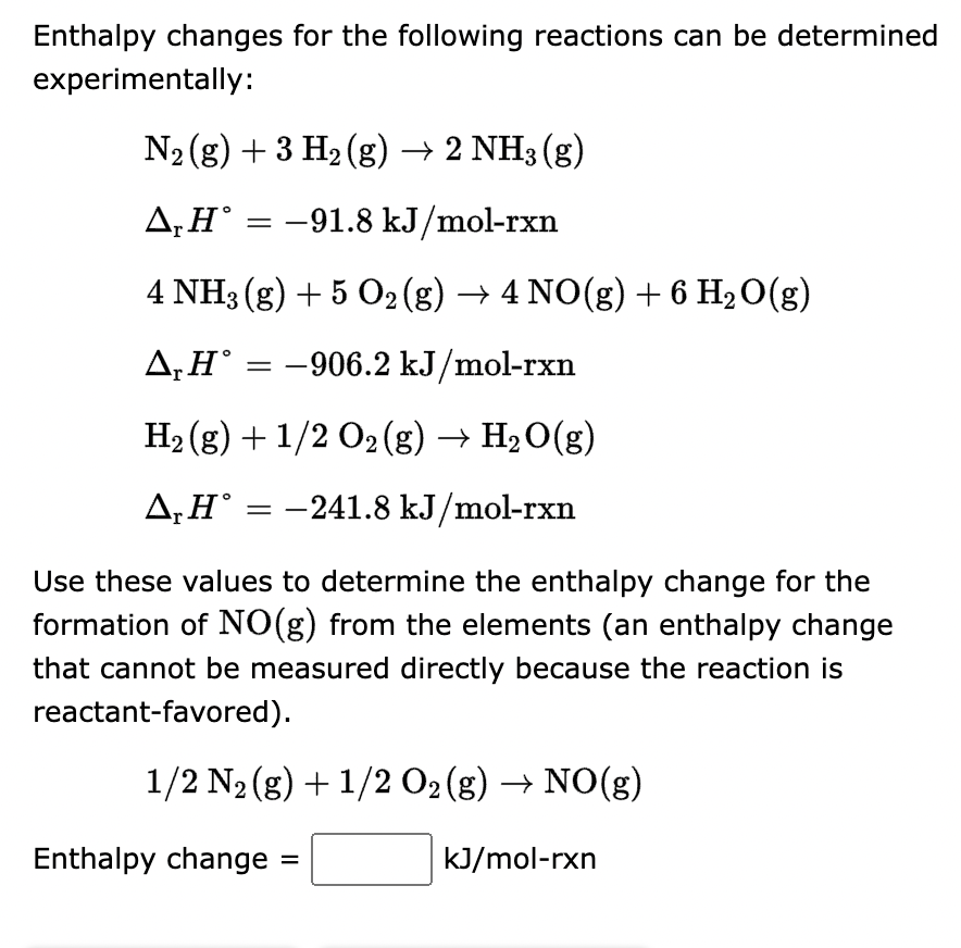 Enthalpy changes for the following reactions can be determined
experimentally:
N₂ (g) + 3 H₂(g) → 2 NH3(g)
ΔΗ°
-91.8 kJ/mol-rxn
4 NH3(g) + 5 O2 (g) → 4 NO(g) + 6 H₂O(g)
Δ,
A, H = -906.2 kJ/mol-rxn
H₂(g) + 1/2 O₂(g) → H₂O(g)
A, H° = -241.8 kJ/mol-rxn
=
Use these values to determine the enthalpy change for the
formation of NO(g) from the elements (an enthalpy change
that cannot be measured directly because the reaction is
reactant-favored).
1/2 N₂(g) + 1/2O2(g) → NO(g)
kJ/mol-rxn
Enthalpy change