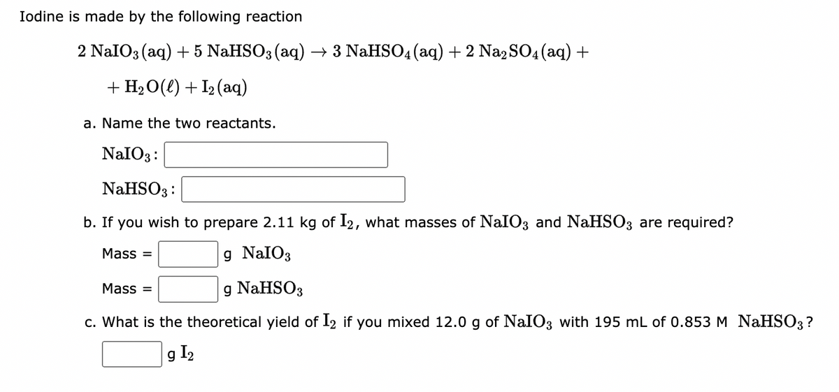 Iodine is made by the following reaction
2 NaIO3(aq) + 5 NaHSO3(aq) → 3 NaHSO4 (aq) + 2 Na₂SO4 (aq) +
+H2O(l) +Iz(aq)
a. Name the two reactants.
NaIO3:
NaHSO3:
b. If you wish to prepare 2.11 kg of I2, what masses of NaIO3 and NaHSO3 are required?
Mass=
g NaIO3
Mass=
g NaHSO3
c. What is the theoretical yield of I2 if you mixed 12.0 g of NaIO3 with 195 mL of 0.853 M NaHSO3 ?
g I₂