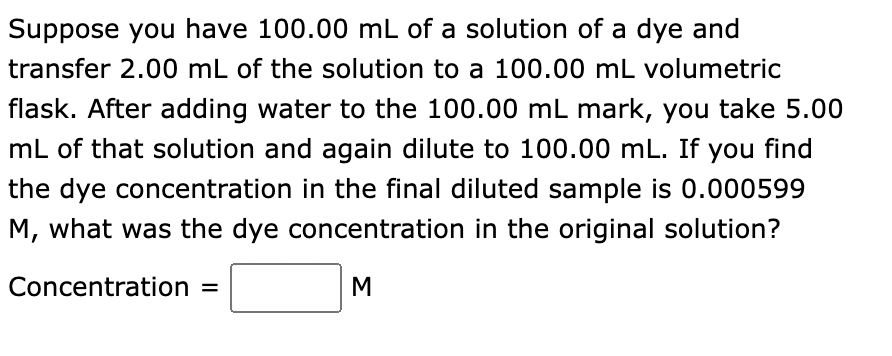 Suppose you have 100.00 mL of a solution of a dye and
transfer 2.00 mL of the solution to a 100.00 mL volumetric
flask. After adding water to the 100.00 mL mark, you take 5.00
mL of that solution and again dilute to 100.00 mL. If you find
the dye concentration in the final diluted sample is 0.000599
M, what was the dye concentration in the original solution?
Concentration =
M