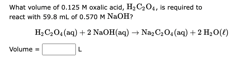 What volume of 0.125 M oxalic acid, H₂C₂O4, is required to
react with 59.8 mL of 0.570 M NaOH?
H₂ C₂O4 (aq) + 2 NaOH(aq) → Na2 C₂ O4 (aq) + 2 H₂O(l)
Volume =
L