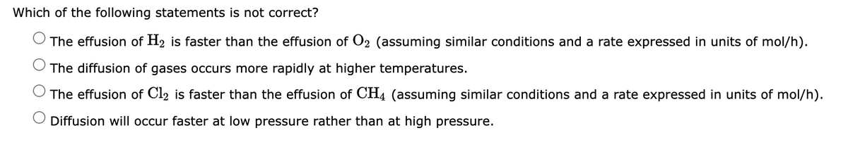 Which of the following statements is not correct?
The effusion of H₂ is faster than the effusion of O₂ (assuming similar conditions and a rate expressed in units of mol/h).
The diffusion of gases occurs more rapidly at higher temperatures.
The effusion of Cl2 is faster than the effusion of CH4 (assuming similar conditions and a rate expressed in units of mol/h).
Diffusion will occur faster at low pressure rather than at high pressure.