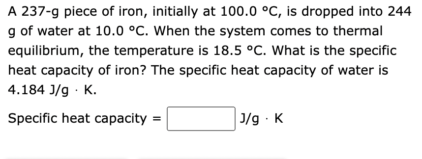 A 237-g piece of iron, initially at 100.0 °C, is dropped into 244
g of water at 10.0 °C. When the system comes to thermal
equilibrium, the temperature is 18.5 °C. What is the specific
heat capacity of iron? The specific heat capacity of water is
4.184 J/g. K.
Specific heat capacity
J/g. K