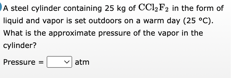 A steel cylinder containing 25 kg of CCl2 F2 in the form of
liquid and vapor is set outdoors on a warm day (25 °C).
What is the approximate pressure of the vapor in the
cylinder?
Pressure =
atm