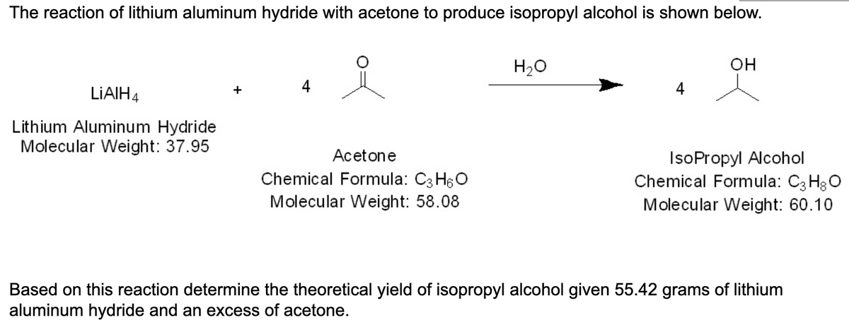 The reaction of lithium aluminum hydride with acetone to produce isopropyl alcohol is shown below.
LIAIH4
Lithium Aluminum Hydride
Molecular Weight: 37.95
4
Acetone
Chemical Formula: C3H6O
Molecular Weight: 58.08
H₂O
4
OH
IsoPropyl Alcohol
Chemical Formula: C3H8O
Molecular Weight: 60.10
Based on this reaction determine the theoretical yield of isopropyl alcohol given 55.42 grams of lithium
aluminum hydride and an excess of acetone.