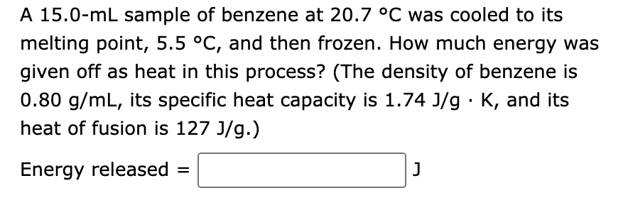 A 15.0-mL sample of benzene at 20.7 °C was cooled to its
melting point, 5.5 °C, and then frozen. How much energy was
given off as heat in this process? (The density of benzene is
0.80 g/mL, its specific heat capacity is 1.74 J/g. K, and its
heat of fusion is 127 J/g.)
Energy released =
J
