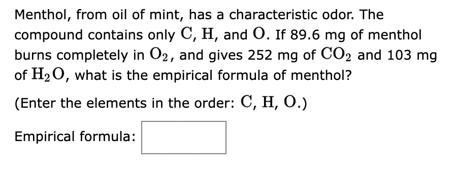 Menthol, from oil of mint, has a characteristic odor. The
compound contains only C, H, and O. If 89.6 mg of menthol
burns completely in O2, and gives 252 mg of CO2 and 103 mg
of H₂O, what is the empirical formula of menthol?
(Enter the elements in the order: C, H, O.)
Empirical formula: