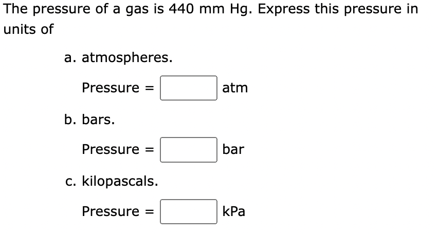 The pressure of a gas is 440 mm Hg. Express this pressure in
units of
a. atmospheres.
Pressure =
b. bars.
Pressure =
c. kilopascals.
Pressure =
atm
bar
kPa