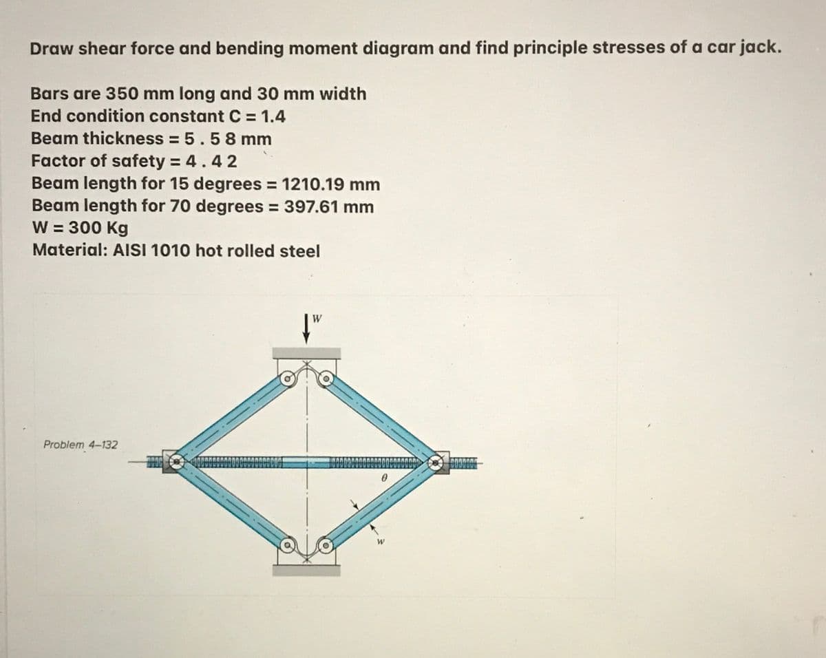 Draw shear force and bending moment diagram and find principle stresses of a car jack.
Bars are 350 mm long and 30 mm width
End condition constant C = 1.4
Beam thickness = 5.58 mm
Factor of safety = 4.42
Beam length for 15 degrees = 1210.19 mm
Beam length for 70 degrees = 397.61 mm
W = 300 Kg
Material: AISI 1010 hot rolled steel
Problem 4-132
W
wwww