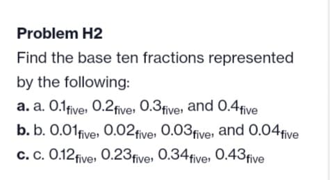Problem H2
Find the base ten fractions represented
by the following:
a. a. 0.1 five, 0.2 five, 0.3 five, and 0.4 five
b. b. 0.01 five, 0.02 five 0.03 five, and 0.04 five
c. c. 0.12 five, 0.23 five, 0.34 five, 0.43 five