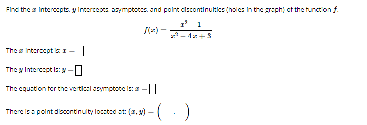 Find the x-intercepts, y-intercepts, asymptotes, and point discontinuities (holes in the graph) of the function f.
1²-1
f(x):
1²-4x+3
The #-intercept is: a =
The y-intercept is: y =
The equation for the vertical asymptote is: * =
There is a point discontinuity located at: (x, y) = (0·0)