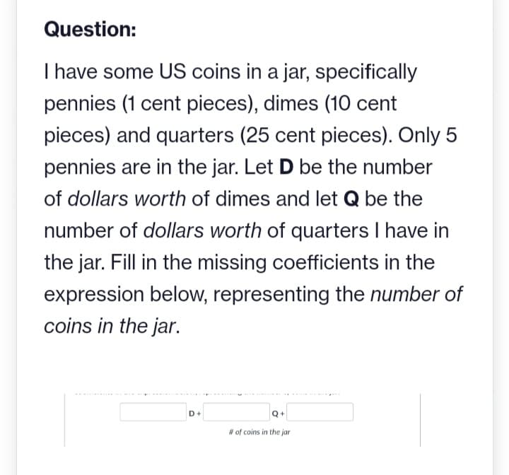 Question:
I have some US coins in a jar, specifically
pennies (1 cent pieces), dimes (10 cent
pieces) and quarters (25 cent pieces). Only 5
pennies are in the jar. Let D be the number
of dollars worth of dimes and let Q be the
number of dollars worth of quarters I have in
the jar. Fill in the missing coefficients in the
expression below, representing the number of
coins in the jar.
D+
Q+
# of coins in the jar