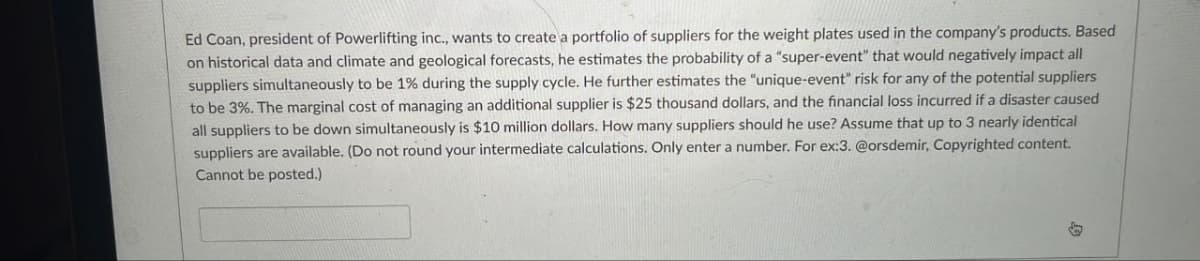 Ed Coan, president of Powerlifting inc., wants to create a portfolio of suppliers for the weight plates used in the company's products. Based
on historical data and climate and geological forecasts, he estimates the probability of a "super-event" that would negatively impact all
suppliers simultaneously to be 1% during the supply cycle. He further estimates the "unique-event" risk for any of the potential suppliers
to be 3%. The marginal cost of managing an additional supplier is $25 thousand dollars, and the financial loss incurred if a disaster caused
all suppliers to be down simultaneously is $10 million dollars. How many suppliers should he use? Assume that up to 3 nearly identical
suppliers are available. (Do not round your intermediate calculations. Only enter a number. For ex:3. @orsdemir, Copyrighted content.
Cannot be posted.)