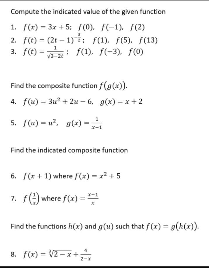 Compute the indicated value of the given function
1. f(x) = 3x +5; ƒ(0), f(−1), ƒ(2)
2. f(t) = (2t - 1)-²2; ƒ(1), ƒ(5), ƒ(13)
3. f(t) = ; ƒ(1), ƒ(-3), f(0)
1
√3-2t
Find the composite function f(g(x)).
4. f(u) = 3u²+2u −6, g(x)=x+2
5. f(u)=u², g(x) = ²/₁
x-1
Find the indicated composite function
6. f(x + 1) where f(x) = x² +5
7. f(²) where f(x) =
=
x-1
x
Find the functions h(x) and g(u) such that f(x) = g(h(x)).
8. f(x)=√√2-x+
2-x