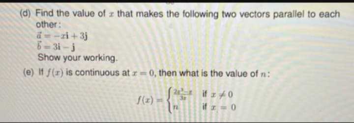 (d) Find the value of that makes the following two vectors parallel to each
other:
a=-zi+3j
6=3i-j
Show your working.
(e) If f(x) is continuous at = 0, then what is the value of n:
{
if 20
if x=0