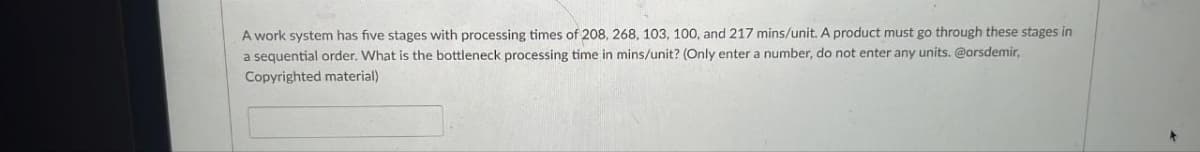 A work system has five stages with processing times of 208, 268, 103, 100, and 217 mins/unit. A product must go through these stages in
a sequential order. What is the bottleneck processing time in mins/unit? (Only enter a number, do not enter any units. @orsdemir,
Copyrighted material)