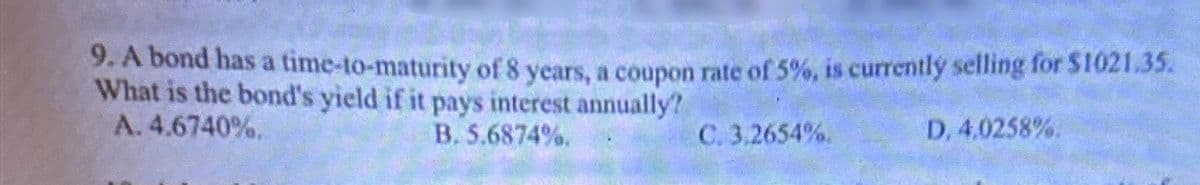 9. A bond has a time-to-maturity of 8 years, a coupon rate of 5%, is currently selling for $1021.35.
What is the bond's yield if it pays interest annually?
A. 4.6740%.
B. 5.6874%.
C. 3.2654%.
D, 4.0258%.