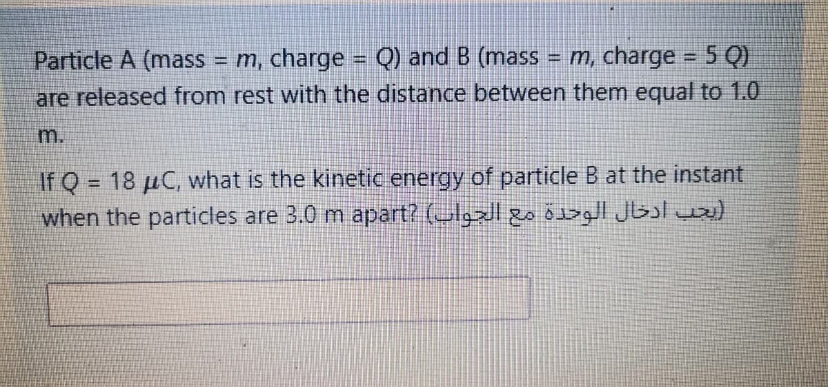 Particle A (mass = m, charge = Q) and B (mass
are released from rest with the distance between them equal to 1.0
= m, charge = 5 Q)
%3D
m.
If Q = 18 µC, what is the kinetic energy of particle B at the instant
when the particles are 3.0 m apart? (lgzl go öz Jbl ua)
%3D

