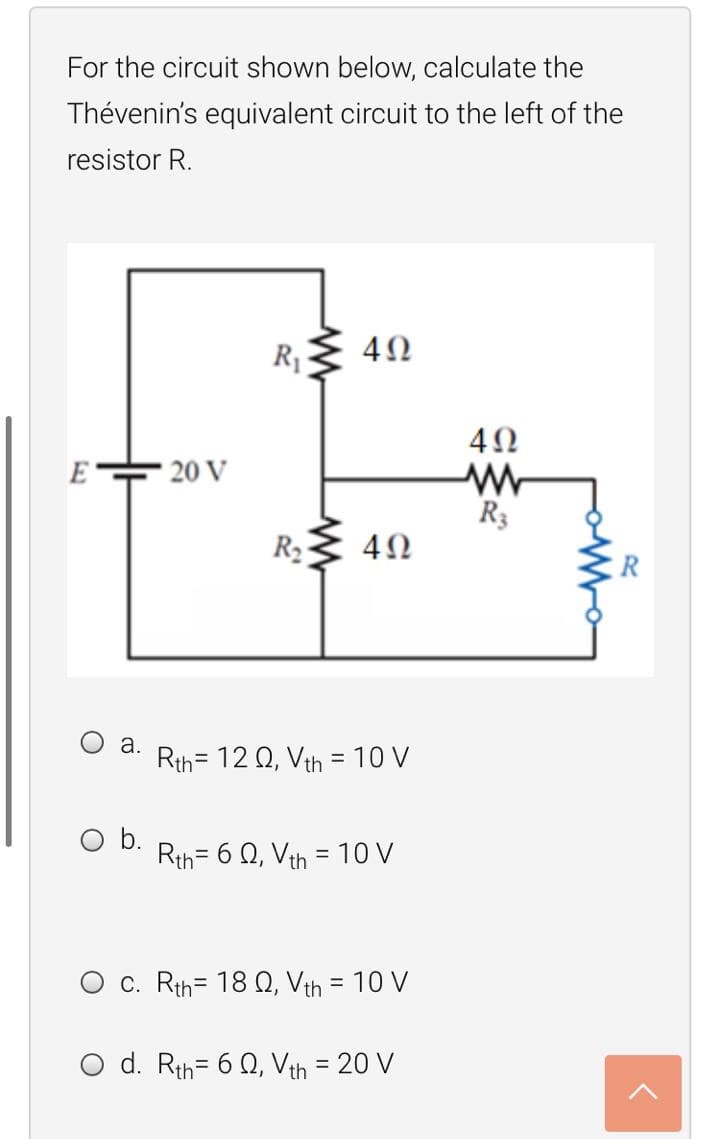 For the circuit shown below, calculate the
Thévenin's equivalent circuit to the left of the
resistor R.
RE 4N
E
20 V
R3
R2
а.
Rth= 12 Q, Vth = 10 V
Ob.
Rth= 6 Q, Vth = 10 V
%3D
%3D
c. Rth= 18 Q, Vth = 10 V
d. Rth= 6 Q, Vth = 20 V
