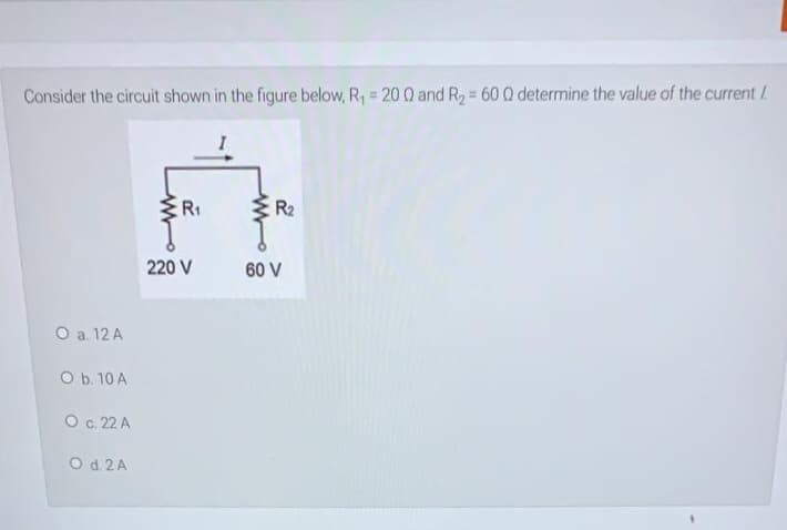 %3!
%3D
Consider the circuit shown in the figure below, R, = 20 Q and R2 60 Q determine the value of the current /
I
R1
R2
220 V
60 V
O a. 12 A
O b. 10 A
O c. 22 A
O d. 2 A
