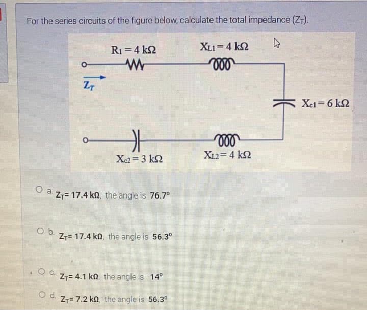 For the series circuits of the figure below, calculate the total impedance (ZT).
R1 4 k2
XL1=4 k2
ZT
Xei= 6 k2
Xc2= 3 k2
XL2= 4 k2
Z7= 17.4 kn, the angle is 76.7°
Ob.
Z7= 17.4 kn, the angle is 56.3°
.Oc.
Z7= 4.1 kn the angle is -14°
Od.
Z7= 7.2 kn the angle is 56.3°
