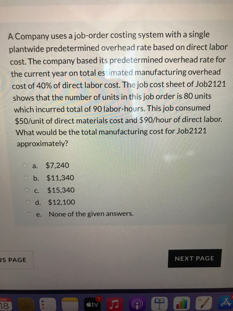 A Company uses a job-order costing system with a single
plantwide predetermined overhead rate based on direct labor
cost. The company based its predetermined overhead rate for
the current year on total es timated manufacturing overhead
cost of 40% of direct labor cost. The job cost sheet of Job2121
shows that the number of units in this job order is 80 units
which incurred total of 90 labor-hours. This job consumed
$50/unit of direct materials cost and $90/hour of direct labor.
What would be the total manufacturing cost for Job2121
approximately?
a. $7,240
O b. $11,34O
O c. $15,340
O d. $12,100
e.
None of the given answers.
US PAGE
NEXT PAGE
MAR
18
étv
