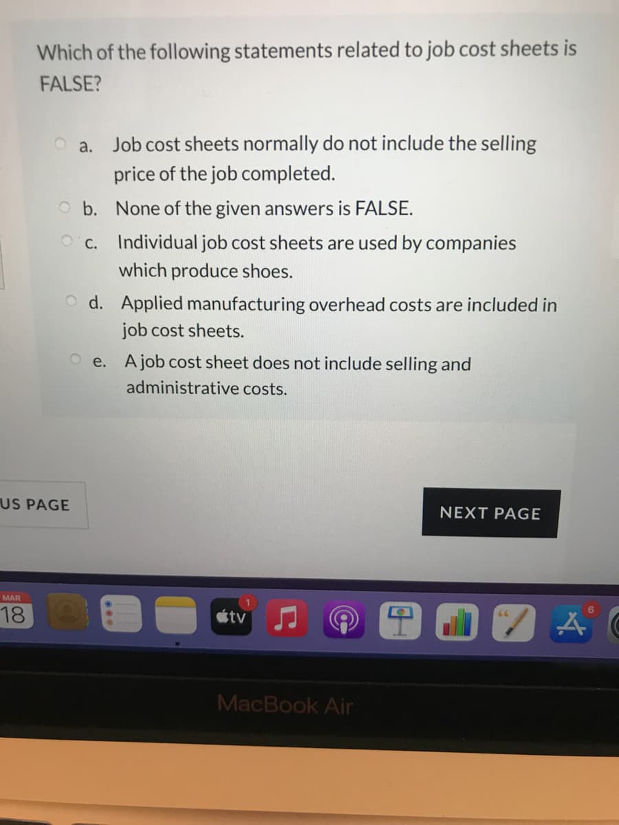 Which of the following statements related to job cost sheets is
FALSE?
a. Job cost sheets normally do not include the selling
price of the job completed.
O b. None of the given answers is FALSE.
O c. Individual job cost sheets are used by companies
which produce shoes.
O d. Applied manufacturing overhead costs are included in
job cost sheets.
O e. Ajob cost sheet does not include selling and
administrative costs.
US PAGE
NEXT PAGE
MAR
18
étv
66
MacBook Air
