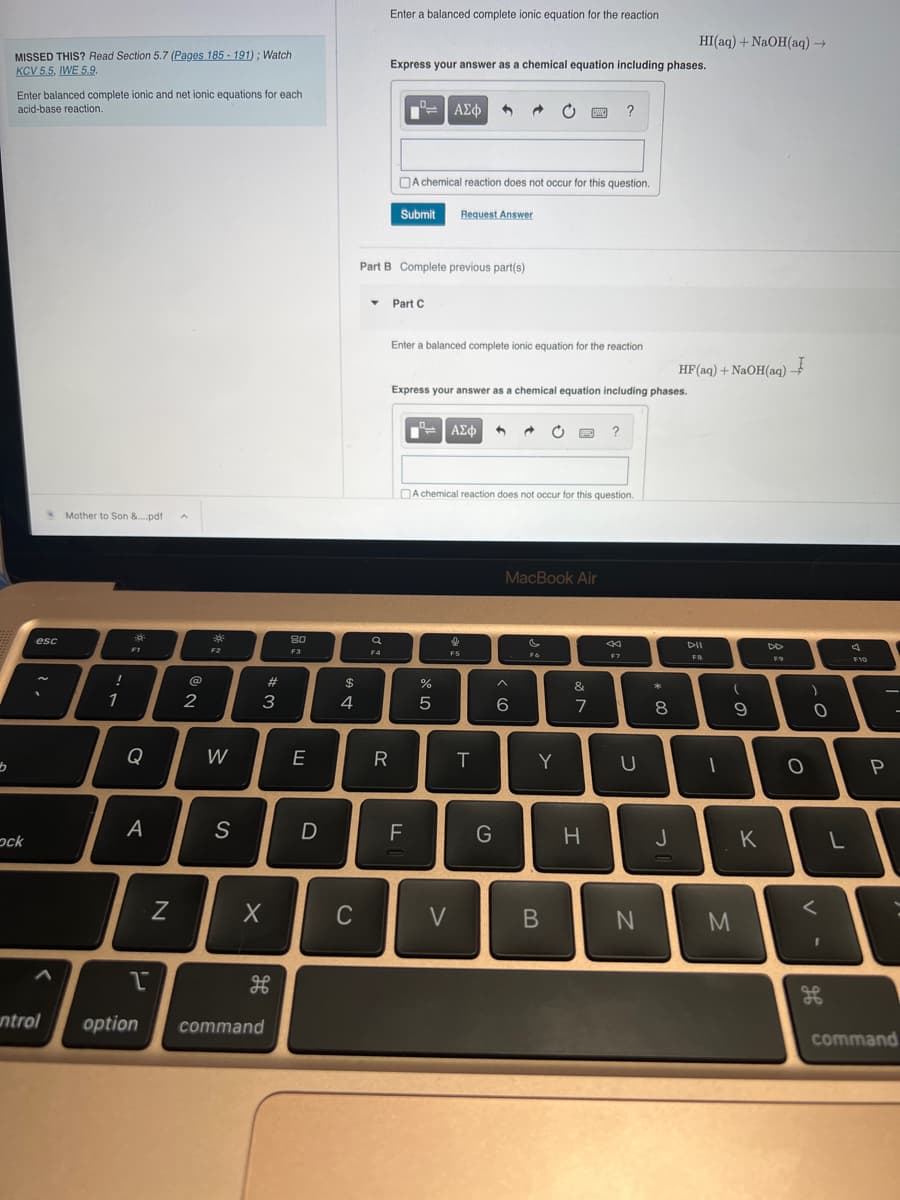 b
MISSED THIS? Read Section 5.7 (Pages 185-191); Watch
KCV 5.5, IWE 5.9.
Enter balanced complete ionic and net ionic equations for each
acid-base reaction.
ock
esc
ntrol
Mother to Son &....pdf
!
1
F1
Q
A
1
N
@
2
F2
W
S
#3
X
H
option command
80
F3
E
D
$
4
C
T
Enter a balanced complete ionic equation for the reaction
Q
F4
Express your answer as a chemical equation including phases.
R
n
Submit
Part B Complete previous part(s)
Part C
A chemical reaction does not occur for this question.
FL
ΑΣΦ
Request Answer
Enter a balanced complete ionic equation for the reaction
%
5
V
Express your answer as a chemical equation including phases.
ΑΣΦ |
I
F5
A chemical reaction does not occur for this question.
T
G
→
^
6
MacBook Air
SW
F6
Y
B
&
7
?
H
?
F7
U
N
* 00
8
HI(aq) + NaOH(aq) →
J
HF (aq) + NaOH(aq)
DII
FB
-
(
9
M
K
DD
FO
O
O
<
I
L
4
F10
P
command