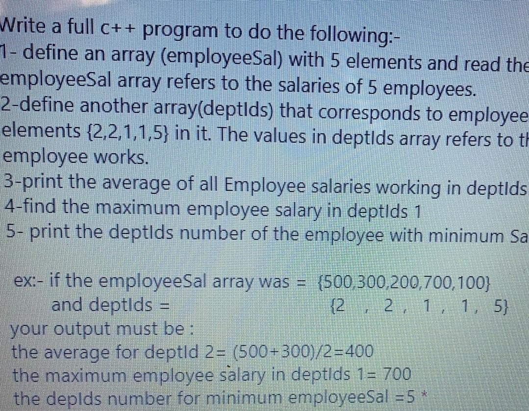 Write a full c++ program to do the following:-
1- define an array (employeeSal) with 5 elements and read the
employeeSal array refers to the salaries of 5 employees.
2-define another array(deptlds) that corresponds to employee
elements (2,2,1,1,5) in it. The values in deptids array refers to th
employee works.
3-print the average of all Employee salaries working in deptlds
4-find the maximum employee salary in deptlds 1
5- print the deptids number of the employee with minimum Sa
ex:- if the employeeSal array was = (500,300,200,700,100}
and deptlds =
(2, 2, 1, 1, 5}
your output must be :
the average for deptld 2= (500+300)/2=400
the maximum employee salary in deptlds 1= 700
the deplds number for minimum employeeSal = 5
F