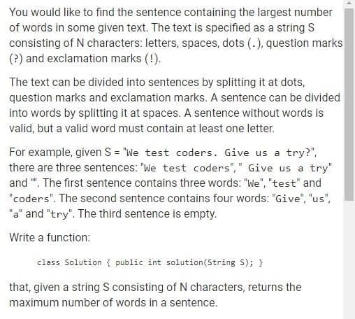 You would like to find the sentence containing the largest number
of words in some given text. The text is specified as a string S
consisting of N characters: letters, spaces, dots (.), question marks
(?) and exclamation marks (!).
The text can be divided into sentences by splitting it at dots,
question marks and exclamation marks. A sentence can be divided
into words by splitting it at spaces. A sentence without words is
valid, but a valid word must contain at least one letter.
For example, given S="We test coders. Give us a try?",
there are three sentences: "We test coders"," Give us a try"
and "". The first sentence contains three words: "We", "test" and
"coders". The second sentence contains four words: "Give", "us",
"a" and "try". The third sentence is empty.
Write a function:
class Solution { public int solution (String S); }
that, given a string S consisting of N characters, returns the
maximum number of words in a sentence.