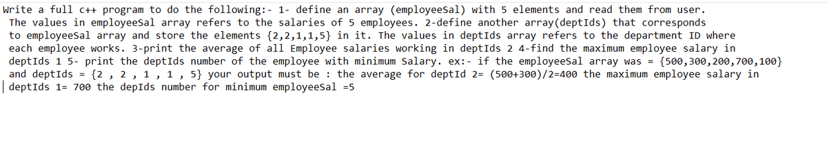 Write a full c++ program to do the following:- 1- define an array (employeesal) with 5 elements and read them from user.
The values in employeesal array refers to the salaries of 5 employees. 2-define another array(deptIds) that corresponds
to employeesal array and store the elements {2,2,1,1,5} in it. The values in deptIds array refers to the department ID where
each employee works. 3-print the average of all Employee salaries working in deptIds 2 4-find the maximum employee salary in
deptIds 1 5- print the deptIds number of the employee with minimum Salary. ex:- if the employeesal array was = {500, 300, 200, 700, 100}
and deptIds = {2, 2, 1, 1, 5} your output must be the average for deptId 2= (500+300)/2=400 the maximum employee salary in
|deptIds 1= 700 the depIds number for minimum employeesal =5