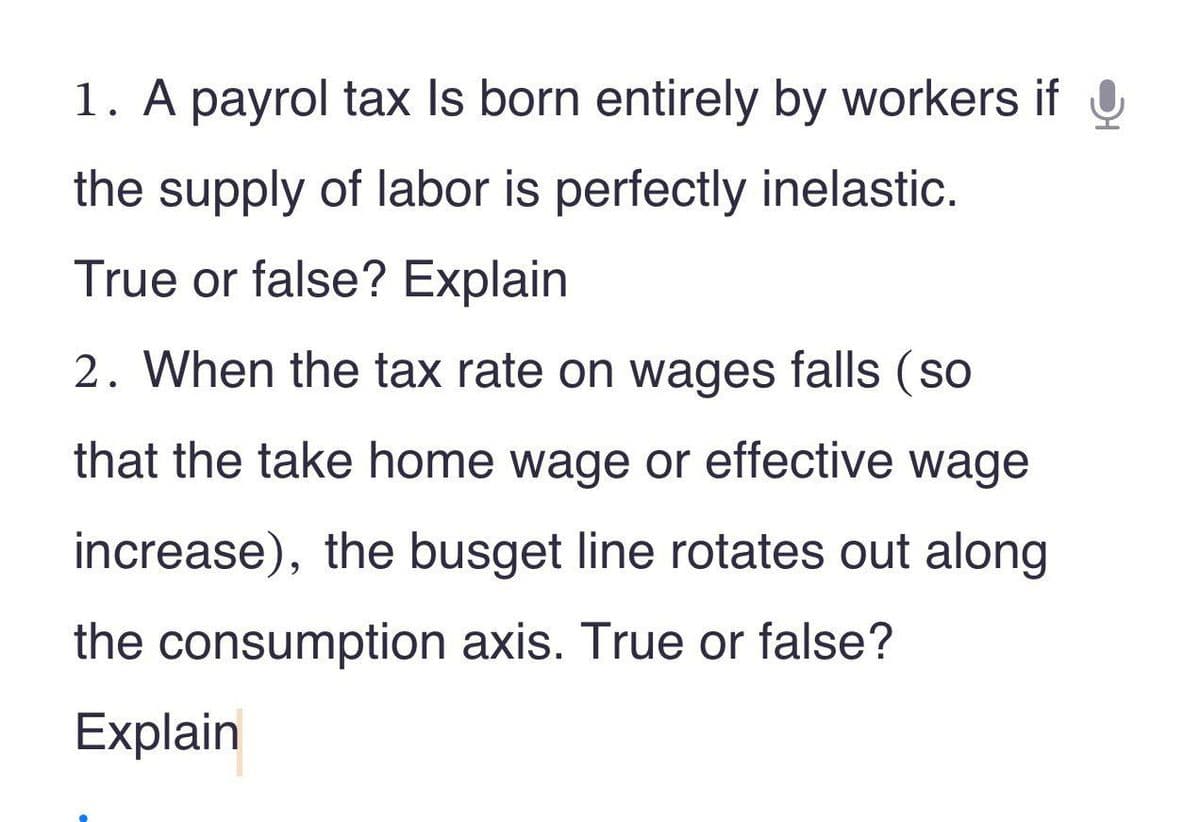 1. A payrol tax Is born entirely by workers if
the supply of labor is perfectly inelastic.
True or false? Explain
2. When the tax rate on wages falls (so
that the take home wage or effective wage
increase), the busget line rotates out along
the consumption axis. True or false?
Explain