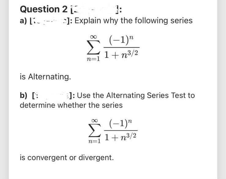 Question 2
a) [i- :]: Explain why the following series
(-1)"
1+ n3/2
n=1
is Alternating.
b) [:
]: Use the Alternating Series Test to
determine whether the series
Σ
(-1)"
1+ n3/2
n=1
is convergent or divergent.
