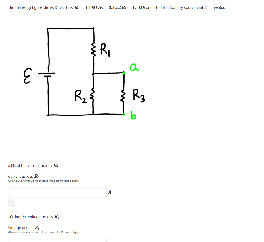 The following figure shows 3 resistors R = 1.1 kN R2 = 3.3 KN R3 = 1.1 klconnected to a battery source emf E = 5 volts
%3D
Ri
a
R2
Rg
a) Find the current across R3.
Current across R3
Give your answer up to at least three significance digits.
A
b) Find the voltage across R2.
Voltage across R,
Give your answer up to at least three significance digits.
